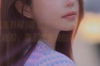 吃瓜黑料网官网，哪里有人吃瓜，哪里就有我的身影呀！