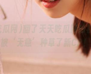 翻了天天吃瓜网的视频,竟被‘无意’种草了新CP!